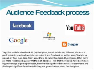 Audience Feedback process To gather audience feedback for my final piece, I used a variety of different methods. I predominantly used such websites as  Hotmail  and  Facebook,  as well as using  Youtube  to upload my final main task. From using these to gather feedback, I have learned that there are more reliable and quicker methods of doing so. I feel that there could have been more organised ways of getting feedback, however I still gathered the necessary comments and this helped significantly with establishing the general reception of the final piece.  