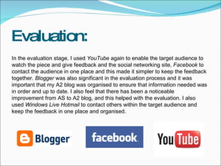Evaluation: In the evaluation stage, I used  YouTube  again to enable the target audience to watch the piece and give feedback and the social networking site,  Facebook  to contact the audience in one place and this made it simpler to keep the feedback together.  Blogger  was also significant in the evaluation process and it was important that my A2 blog was organised to ensure that information needed was in order and up to date. I also feel that there has been a noticeable improvement from AS to A2 blog, and this helped with the evaluation. I also used  Windows Live Hotmail  to contact others within the target audience and keep the feedback in one place and organised. 