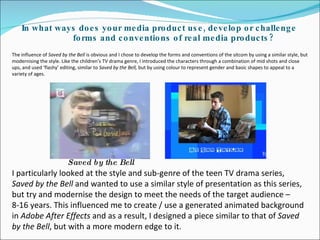In what ways does your media product use, develop or challenge forms and conventions of real media products? I particularly looked at the style and sub-genre of the teen TV drama series,  Saved by the Bell  and wanted to use a similar style of presentation as this series, but try and modernise the design to meet the needs of the target audience – 8-16 years. This influenced me to create / use a generated animated background in  Adobe After Effects  and as a result, I designed a piece similar to that of  Saved by the Bell , but with a more modern edge to it.  The influence of  Saved by the Bell  is obvious and I chose to develop the forms and conventions of the sitcom by using a similar style, but modernising the style. Like the children’s TV drama genre, I introduced the characters through a combination of mid shots and close ups, and used ‘flashy’ editing, similar to  Saved by the Bell,  but by using colour to represent gender and basic shapes to appeal to a variety of ages.  Saved by the Bell 