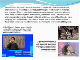 In addition to this, from the textual analysis I completed, I established that the characters were presented and introduced through a combination of mid shots and close ups. Thus, I chose to incorporate these codes and conventions into my main piece and ancillary texts. For example, in the main piece I introduced the characters predominantly through mid shots and in one shot of  David Austin  from the gang, I zoomed in from a mid shot to a close up to further accentuate that I have taken noticeable consideration into the forms and conventions of the genre.  On David Austin’s shot, the camera zooms in from a mid-shot to a close-up, to show that noticeable consideration has been taken to the codes and conventions: These two images from  Saved by the Bell  and  Everybody Hates Chris  show that the shots that characters are introduced in are a combination of mid-shots and close-ups and I have used these codes and conventions in my piece.   