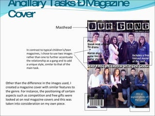 Ancillary Tasks – Magazine Cover Masthead In contrast to typical children’s/teen magazines, I chose to use two images rather than one to further accentuate the relationship as a gang and to add a unique style, similar to that of the main task.  Other than the difference in the images used, I created a magazine cover with similar features to the genre. For instance, the positioning of certain aspects such as competition and free gifts were looked at on real magazine covers and this was taken into consideration on my own piece. 