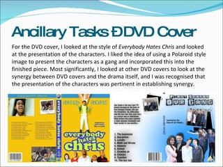 For the DVD cover, I looked at the style of  Everybody Hates Chris  and looked at the presentation of the characters. I liked the idea of using a Polaroid style image to present the characters as a gang and incorporated this into the finished piece. Most significantly, I looked at other DVD covers to look at the synergy between DVD covers and the drama itself, and I was recognised that the presentation of the characters was pertinent in establishing synergy.  Ancillary Tasks – DVD Cover 