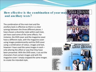 How effective is the combination of your main  and ancillary texts? The combination of the main text and the ancillary texts is effective as there is a clear synergy between the three different pieces. I have chosen a dissimilar style within each text, yet have used some of the same effects. For instance, the DVD cover and the magazine cover have a different style, with the magazine cover using images predominantly and the DVD cover using a combination of colour, images and text, however I have used the same images in each – only altering the affect or way that they have been presented. With the DVD cover, I cut out the characters from certain images and with the magazine cover I simply cropped the same images to create the intended style.  