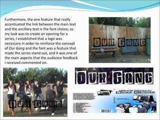 Furthermore, the one feature that really accentuated the link between the main text and the ancillary text is the font choice; as my task was to create an opening for a series, I established that a logo was necessary in order to reinforce the concept of  Our Gang  and the font was a feature that made the series stand out, and it was one of the main aspects that the audience feedback I received commented on.  