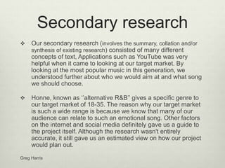 Secondary research
 Our secondary research (involves the summary, collation and/or
synthesis of existing research) consisted of many different
concepts of text, Applications such as YouTube was very
helpful when it came to looking at our target market. By
looking at the most popular music in this generation, we
understood further about who we would aim at and what song
we should choose.
 Honne, known as ‘’alternative R&B’’ gives a specific genre to
our target market of 18-35. The reason why our target market
is such a wide range is because we know that many of our
audience can relate to such an emotional song. Other factors
on the internet and social media definitely gave us a guide to
the project itself. Although the research wasn't entirely
accurate, it still gave us an estimated view on how our project
would plan out.
Greg Harris
 