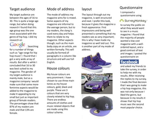 QuestionnaireMode of address layoutTarget audience I composed a questionnaire usingto survey the public on what they would want to see in a music magazine. I found that the majority of people wanted a low cost magazine with a well-ordered layout, and a good contrast of text and images. I posted the questionnaire on and asked my friends to take the survey, in order to help me with my results. After receiving the replies to my survey, I made the final decision that I was going to make a hip hop magazine, this was not only because I liked the genre, but because in my results it shows that hip hop music was the second most popular choice.The mode of address my magazine aims for is mixed. Some aspects of my magazine are informal to the average person, but to my readers, the slang is used every day and helps them to relate to my magazine. Other aspects though, such as the main body copy on an article, are written formally. This will usually be formed of paragraphs in a column like structure and will use full  English. The layout through out my magazine, is well structured and neat. I prefer this look, because it gives the magazine a fresh appearance. First impressions and being well presented is something that my readers see as very important; this is why I have made my magazine so well laid out. This is another part of my mode of address. My target audience are between the ages of 16 to 30. This is quite a large age range, but when doing research I found that this age group was the one most associated with the genre of hip hop. I did my research on                            . Searching for a number of things such as “age range for hip hop music”, I found that i got a very wide array of results. But after a while I concluded that 16 to 30 was best suited to my magazine. The gender of my target audience is mainly male, but as a magazine company i would make sure that some more feminine aspects would be added to the magazine to make It appealing to my small but just as important group of female readers. The percentages show that 87% of my readers are male and that 13% are female.    House coloursMy house colours are very prominent. I have chosen to use three main tones as my house colours, gold, black and purple. These are 3 colours that are very closely related to hip hop. There are endless amounts of clothes and music related objects that are made using this colour scheme.