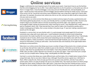 Online services  Blogger is definitely the most important part of my media course work. I have learnt how to use the facilities that the online blogging site has to offer. I have added hyperlinks to all of my photo’s, so that when you click on them it in larges them. I have found blogger a very easy and user friendly web site, and would gladly use it again. I would say that I have learned a lot from blogger, because before starting my media course, I had never come across it at all. I found the instructions easy and before long I was using every single tool it had to offer with ease. For example, the picture tool, where you click on an icon, and you are able to add as many pictures into your post as you want. Survey monkey is an online service that allows you to create numerous types of surveys, questionnaires and information gathering documents. It is very user friendly and has a number of facilities to offer. I found it very simple to figure out and after about 5 minutes of mooching around the sight, I was signed up and was encouraged to begin making my questionnaire. After entering my results, I was displayed with a web address to post on Facebook, which I did. I have learned that if you need to make a set of questions quickly, with a modern looking group of tables, then survey monkey is the place to go. If I was ever making a questionnaire I would use this site again.   Facebook is a service that I am very familiar with, it is used amongst most people aged 10-25 and more commonly now a days with more adult users. I used Facebook to provide an online social networking environment; this made it perfect for me to post my survey results on. Within about half an hour I had already received 12 sets of results, which proves that social networking can be very helpful, even with the most unlikely of subjects, media coursework. I have learned that through Facebook, you can receive an unlimited amount of information, to help you with tasks. I also found the ease and simplicity of the sight helpful when posting my survey questions.      Slide share is an online service that allows you to put a number of types of documents into a simple and easy to use format, that will then make them suitable to post on the internet. I think that out of all the online services, slide share has possibly been the most helpful. I had a few problems with it producing the wrong HTML code, but after a while I figured it out and was on my way once again. I have learnt that such a simple service, can be so helpful when making a blog. I would gladly use Slide share again.    Cool text is a service that allows you create different texts and font styles, this is helpful when trying to find a unique font style, that no one else is likely to have. Although I found the service a good one, it did have its floors. When using the site, there are pop ups that come up every now and then, and also if you select a certain colour, there is no way of saving it for you to use another time. This meant you have to sit there and go through the colour wheel, finding he exact right colour. I have learnt that free font creating services such as cool text can be very helpful, but you have to watch out for the pop ups that can cause your work to be lost. 