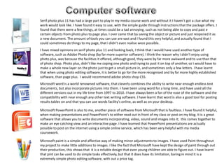 Computer software   Serif photo plus 11 has had a large part to play in my media course work and without it I haven't got a clue what my work would look like. I have found it easy to use, with the simple guide through instructions that the package offers. I found that there were a few things, at times could be a tad annoying, such as not being able to copy and past e certain objects from photo plus to page plus. I over came that by saving the object or picture and just reopened it as a new document. The amount of tools you can use are vast and I found this very helpful, and actually found that i could sometimes do things to my page, that i didn’t even realise were possible.    I have mixed opinions on serif photo plus 11 and looking back, I think that I would have used another type of software, such as Adobe Photo shop (by far more superior software). I think the reason why I didn’t enjoy using photo plus, was because the facilities it offered, although good, they were by far more awkward and to use than that of photo shop. Photo plus, didn’t like me coping one photo and trying to past it on top of another, so I would have to make a whole new layer on the photo just to get a small picture in, and sometimes only a few letters. I have learnt that when using photo editing software, it is better to go for the more recognised and by far more highly established software, than page plus.  I would recommend adobe photo shop CS5.Microsoft word is a world renowned software, that cleverly combines the ability to write near enough endless text documents, but also incorporate pictures into them. I have been using word for a long time, and have used all the different versions out in my life time from 1997 to 2010. I have always been a fan of the ease of the software and the compatibility with near enough any other text writing software. I have learnt that word is also a good tool for posting results tables on and that you can use words facility's online, as well as on your desktop. Microsoft PowerPoint is also to me, another piece of software from Microsoft that is faultless. I have found it helpful, when making presentations and PowerPoint's to either read out in front of my class or post on my blog. It is a great software that allows you to write documents incorporating, video, sound and images into it;  this comes together to make an eye catching view and an interactive page. I have learned that PowerPoint presentations are actually possible to post on the internet using a simple online service, which has been very helpful with my media coursework. Microsoft paint is a simple and affective way of making minor adjustments to images. I have used Paint throughout my project to make little additions to images. I like the fact that Microsoft have kept the design of paint through out their production, this shows that  it is a reliable design that even young children are able to figure out. I have learnt that pint can be used to do simple tasks effectively, but that it does have its limitation, baring in mind it is a extremely simple photo editing software, with out a price tag.