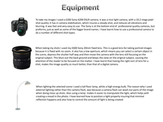 Equipment To take my images I used a £200 Sony A200 DSLR camera, it was a nice light camera, with a 10.2 mega pixel shot quality. It has in camera stabilisation, which insures a steady shot, and reduces all vibrations and blurring. It was fast and very easy to use. The Sony is at the bottom end of  professional quality cameras, but preforms, just as well as some of the bigger brand names. I have learnt how to use a professional camera to do a number of different shot types.    When taking my shots I used my £600 Sony 20mm fixed lens. This is a good lens for taking portrait images because it is fixed with no zoom. It also has a low aperture, which means you can select a certain object in the scene, depress the shutter half way and then move the camera with the lens still focusing on the original subject. This blurs out the back ground and keeps the view on the original subject, causing the attention of the reader to be focused on the matter. I have learnt that having the right sort of lens for a shot, makes the image quality so much better, than that of a digital camera.  When lighting the selected scene I used a tall floor lamp, white a high energy bulb. The reason why I used external lighting rather than the camera flash, was because a camera flash can wash out parts of the image when doing close up shots. Also using a lamp  makes it easier to manipulate the light, which helps with creating a mood in the photo. I have learned how to position a light properly insuring that minimal reflection happens and also how to control the amount of light is being created.  