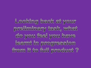 Looking back at your preliminary task, what do you feel you have learnt in progression from it to full product ?  