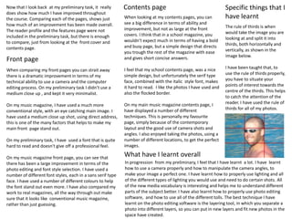 Contents pageSpecific things that I have learntNow that I look back  at my preliminary task, it  really does show how much I have improved throughout the course. Comparing each of the pages, shows just how much of an improvement has been made overall. The reader profile and the features page were not included in the preliminary task, but there is enough to compare, just from looking at the  front cover and contents page.When looking at my contents pages, you can see a big difference in terms of ability and improvement, but not as large at the front covers. I think that in a school magazine, you wouldn’t expect much in terms of having a bold and busy page, but a simple design that directs you trough the rest of the magazine with ease and gives short concise answers. I feel that my school contents page, was a nice simple design, but unfortunately the serif type face, combined with the italic  style font, makes it hard to read.  I like the photos I have used and also the flocked border. On my main music magazine contents page, I have displayed a number of different techniques. This is personally my favourite page, simply because of the contemporary layout and the good use of camera shots and  angles. I also enjoyed taking the photos, using a number of different locations, to get the perfect images. The rule of thirds is when would take the image you are looking at and split it into thirds, both horizontally and vertically, as shown in the image below. I have been taught that, to use the rule of thirds properly, you have to situate your points of interest towards the centre of the thirds. This helps to catch the attention of the reader. I have used the rule of thirds for all of my photos.Front pageWhen comparing my front pages you can strait away there is a dramatic improvement in terms of my technical ability to use a camera and the computer editing process. On my preliminary task I didn’t use a medium close up , and kept it very minimalist.On my music magazine, I have used a much more conventional style, with an eye catching main image. I have used a medium close up shot, using direct address, this is one of the many factors that helps to make my main front  page stand out. On my preliminary task, I have  used a font that is quite hard to read and doesn't give off a professional feel. On my music magazine front page, you can see that there has been a large improvement in terms of the photo editing and font style selection. I have used a number of different font styles, each in a sans serif type face. I have used a number of different colours to help the font stand out even more. I have also compared my work to real magazines, all the way through out make sure that it looks like  conventional music magazine, rather than just guessing. What have I learnt overallIn progression  from my preliminary, I feel that I have learnt  a lot. I have  learnt how to use a camera properly and how to manipulate the camera angles, to make your image a perfect one. I have learnt how to properly use lighting and all of the different types of lighting you would use and need to do certain shots. All of the new media vocabulary is interesting and helps me to understand different parts of the subject better. I have also learnt how to properly use photo editing software,  and how to use all of the different tolls. The best technique I have learnt on the photo editing software is the layering tool, in which you separate a photo into different layers, so you can put in new layers and fit new photos in the space have created.  