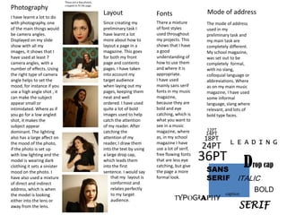 These are a few photos, cropped to fit the page.PhotographyMode of address Layout Fonts I have learnt a lot to do with photography, one of the main things would be camera angles. Displayed on my slide show with all my images, it shows that I have used at least 7 camera angles, with a number of effects. Using the right type of camera angle helps to set the mood, for instance if you use a high angle shot , it can make the subject appear small or intimidated. Where as if you go for a low angled shot, it makes the subject appear dominant. The lighting also has a large affect on the mood of the photo, if the photo is set up with low lighting and the model is wearing dark clothing it sets a sinister mood on the photo. I have also used a mixture of direct and indirect address, which is when the model is looking either into the lens or away from the lens.There a mixture of font styles used throughout my projects. This shows that I have a good understanding of how to use them and where it is appropriate. I have used mainly sans serif fonts in my music magazine, because they are bold and eye catching, which is what you want to see in a music magazine, where as, in my school magazine I have use a lot of serif, free flowing fonts that are less eye catching, but give the page a more formal look. Since creating my preliminary task I have learnt a lot more about how to layout a page in a magazine. This goes for both my front page and contents pages. I have taken into account my target audience when laying out my pages, keeping them neat and well ordered. I have used quite a lot of bold images used to help catch the attention of my reader. After catching the attention of my reader, I draw them into the text by using a large drop cap, which leads them into the first sentence. I would say The mode of address used in my preliminary task and my main task are completely different. My school magazine, was set out to be completely  formal, with no slang, colloquial language or abbreviations. Where  as on my main music magazine, I have used some informal language, slang where relevant, and lots of bold type faces. 12PT14PT18PTLEADING24PT36PTDrop cap SANS SERIF ITALICthat my  layout is conformist and relates perfectly to my target audience.BOLDcaptionTYPOGRAPHYSERIF