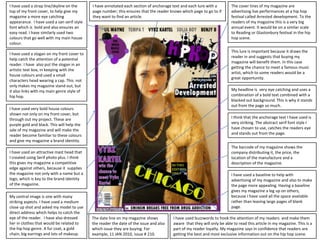 I have used a strap line/skyline on the top of my front cover, to help give my magazine a more eye catching appearance.  I have used a san serif style font which is  bold and also ensures an easy read. I have similarly used two colours that go well with my main house colour.The cover lines of my magazine are advertising live performances at a hip hop festival called Arrested development. To the readers of my magazine this is a very big annual event. It would be on a similar scale to Reading or Glastonbury festival in the hip hop scene.  I have annotated each section of anchorage text and each lure with a page number; this ensures that the reader knows which page to go to if they want to find an article.This lure is important because it draws the reader in and suggests that buying mymagazine will benefit them. In this case getting the chance to meet a famous music artist, which to some readers would be a great opportunity. I have used a slogan on my front cover to help catch the attention of a potential reader. I have  also put the slogan in an artistic text box, in keeping with the house colours and used a small characters head wearing a cap. This  not only makes my magazine stand out, but it also links with my main genre style of hip hop.  My headline is  very eye catching and uses a combination of a bold text combined with a blacked out background. This is why it stands out from the page so much. I have used very bold house colours shown not only on my front cover, but through out my project. These are purple gold and black. This will help the sale of my magazine and will make the reader become familiar to these colours and give my magazine a brand identity.I think that the anchorage text I have used is very striking. The abstract serif font style I have chosen to use, catches the readers eye and stands out from the page.The barcode of my magazine shows the company distributing it, the price, the location of the manufacture and a description of the magazine.I have used an attractive mast head that I created using Serif photo plus. I think this gives my magazine a competitive edge against others, because it  supplies the magazine not only with a name but a logo, which is key to the brand identity of the magazine. I have used a baseline to help with advertising of my magazine and also to make the page more appealing. Having a baseline gives my magazine a leg up on others, because I have used all the space available rather than leaving large pages of blank page.  My central image is one with many striking aspects. I have used a medium close up shot and asked my model to use direct address which helps to catch the eye of the reader.  I have also dressed her in clothes that would be related to the hip hop genre. A fur coat, a gold chain, big earrings and lots of makeup.The date line on my magazine shows the reader the date of the issue and also which issue they are buying. For example, 11 JAN 2010, issue # 210.I have used buzzwords to hook the attention of my readers  and make them aware  that they will only be able to read this article in my magazine. This is a part of my reader loyalty. My magazine says in confidence that readers are getting the best and most exclusive information out on the hip hop scene.