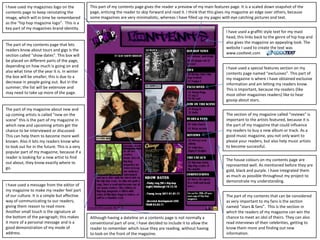 This part of my contents page gives the reader a preview of my main features page. It is a scaled down snapshot of the page, enticing the reader to skip forward and read it. I think that this gives my magazine an edge over others, because some magazines are very minimalistic, whereas I have filled up my pages with eye catching pictures and text.I have used my magazines logo on the contents page to keep reinstating the image, which will in time be remembered  as the “hip hop magazine logo”.  This is a key part of my magazines brand identity. I have used a graffiti style text for my mast head, this links back to the genre of hip hop and also gives the magazine an appealing look. The website I used to create the text was www.cooltext.comThe part of my contents page that lets readers know about tours and gigs is the section called “show dates”. This box will be placed on different parts of the page, depending on how much is going on and also what time of the year it is. In winterthe box will be smaller; this is due to a decrease in people going out. But in the summer, the list will be extensive and may need to take up more of the page. I have used a special features section on my contents page named “exclusives”. This part of my magazine is where I have obtained exclusive information and am letting my readers know. This is important, because my readers (like most other magazines readers) like to hear gossip about stars.The part of my magazine about new and up coming artists is called “new on the scene” this is the part of my magazine in which new and upcoming artists get the chance to be interviewed or discussed. This can help them to become more well known. Also it lets my readers know who to look out for in the future. This is a very popular part of my magazine, because if a reader is looking for a new artist to find out about, they know exactly where to go.The section of my magazine called “reviews” is important to the artists featured, because it is the part of my magazine that could influence my readers to buy a new album or track. As a good music magazine, you not only want to please your readers, but also help music artists to become successful. The house colours on my contents page are represented well. As mentioned before they are gold, black and purple. I have integrated them as much as possible throughout my project to demonstrate my understanding.I have used a message from the editor of my magazine to make my reader feel part of our culture. It is a simple but affective way of communicating to our readers; giving them reason to read more. Another small touch is the signature at the bottom of the paragraph; this makes it more of a personal message and is a good demonstration of my mode of address.The part of my contents that can be considered as very important to my fans is the section named “stars & fans”.  This is the section in which the readers of my magazine can win the chance to meet an idol of theirs. They can also read interviews of their celebrities, getting to know them more and finding out new information.Although having a dateline on a contents page is not normally a conventional part of one, I have decided to include it to allow the reader to remember which issue they are reading, without having to look on the front of the magazine.