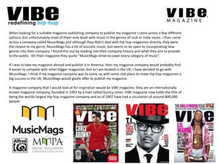 When looking for a suitable magazine publishing company to publish my magazine I came across a few different options, but unfortunately most of them only dealt with music in the genres of rock or indie music. I then came across a company called MusicMags and although they didn’t deal with hip hop magazines directly, they were the closest to my genre. MusicMags has a lot of acoustic music, but seems to be open to incorporating new genres into their company. I found this out by reading into their company history and what they aim to provide to the public.  On their magazine they quote “MusicMags strive to cover every category of music”.  If I was to take my magazine abroad and publish it in America, then my magazine company would probably find it easier to compete with other bigger magazines, but as I am located in the UK, I have decided to go with MusicMags. I think if my magazine company was to come up with some real plans to make Hip hop magazines a big success in the UK, MusicMags would gladly offer to publish my magazine. A magazine company that I would look at for inspiration would be VIBE magazine, they are an internationally known magazine company, founded in 1993 by a man called Quincy Jones. VIBE magazine now holds the title of being the worlds largest Hip hop magazine company and as of 2007 have had a circulation of around 800,000 people. 