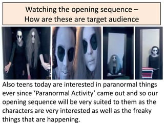 Watching the opening sequence –
       How are these are target audience




Also teens today are interested in paranormal things
ever since ‘Paranormal Activity’ came out and so our
opening sequence will be very suited to them as the
characters are very interested as well as the freaky
things that are happening.
 