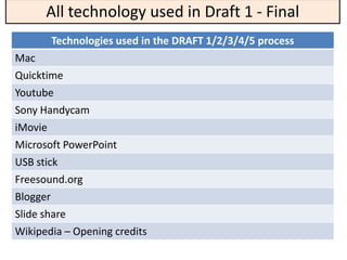 All technology used in Draft 1 - Final
       Technologies used in the DRAFT 1/2/3/4/5 process
Mac
Quicktime
Youtube
Sony Handycam
iMovie
Microsoft PowerPoint
USB stick
Freesound.org
Blogger
Slide share
Wikipedia – Opening credits
 
