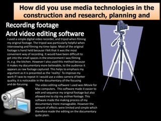 How did you use media technologies in the
construction and research, planning and
evaluation stages?
I used a simple digital video recorder, and tripod when filming
my original footage. The tripod was particularly helpful when
interviewing and filming my time-lapse. Most of the original
footage is hand held because I felt that it was the most
convenient way of recording. It would have been difficult to
get into the small spaces in the environment I was filming
in, e.g. the kitchen. However I also used this method because
it makes my documentary more believable, to the audience it
appears as raw footage captured. This helps to emphasis my
argument as it is presented as the ‘reality’. To improve my
work if I was to repeat it I would use a video camera of better
quality, it is noticeable in the documentary of the focusing
and de-focusing.
The video editing software I used was iMovie for
Mac computers. This software made it easier to
edit and sequence my original footage but also
allowed me to clip my archive footage. This
software made the making process of my
documentary more manageable. However the
amount of effects were limited and simple which
therefore made the editing on the documentary
quite plain.

 