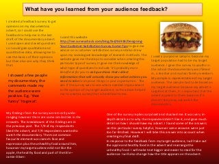 What have you learned from your audience feedback?
I created a feedback survey to get
opinions on my documentary
advert, so I could use the
feedback to help me in the last
draft of the documentary advert.
I used open and closed questions
so I could gain qualitative and
quantitative data, allowing me to
see the basics of their opinions
but then also see why they think
that.

I showed a few people
my documentary, the
comments made my
the audience were
positive. E.g. ‘that
funny’ ‘its great’.

I used this website
http://live.surveyshack.com/blog/bid/46918/DesigningYour-Customer-Satisfaction-Survey-Some-Tips to give me
advice on a customer satisfaction survey and also drew
upon my sociological knowledge of research methods. The
website gave me the steps to consider when creating this
particular type of survey. It gave me the knowledge of
what type of questions to include ‘it’s probably more
beneficial for you to ask questions that collect
information that will actually show you what actions you
need to take to improve things in your organisation.’ The
aim if the survey was to see where needed improvement
in the opinion of my target audience, so his advice helped
me to create a survey that is beneficial to me.

My findings from the survey were mostly wideranging however there are some similarities in the
answers. The breakdowns of the findings are in
the previous post. The 7/9 of my respondents
liked the advert, and 7/9 respondents wanted to
watch the documentary. The most common
favourite element was Jamie’s face and
expression plus the unhealthy food around him,
however my target audience did not like the
apple, the healthy food and part of the title –
Jamie Oliver:

I used a purposive sample, because my
target population had to be my target
audience. I gave the survey to youths in
the school the documentary was filmed
in, a teacher and nuclear family members.
My sample is representative of my target
audience. The sample had to be based on
my target audience because my advert is
targeted at them, it is important that the
advert appeals to them because if it
doesn’t they may not watch the
documentary.

One of the survey replies surprised and shocked me. It was very indepth details as to why the respondent didn’t like it, and gave much
detail on how I should have my advert. I found some of the answers
on this particular survey helpful, however some answers were just
too far-fetched. However I will take this answer into account when
creating my final draft.
In response to the feedback from my target audience, I will take out
the apple and healthy food in the advert and rearrange the
unhealthy food. I will make text bigger and easier to read for the
audience. I will also change how the title appears on the advert.

 