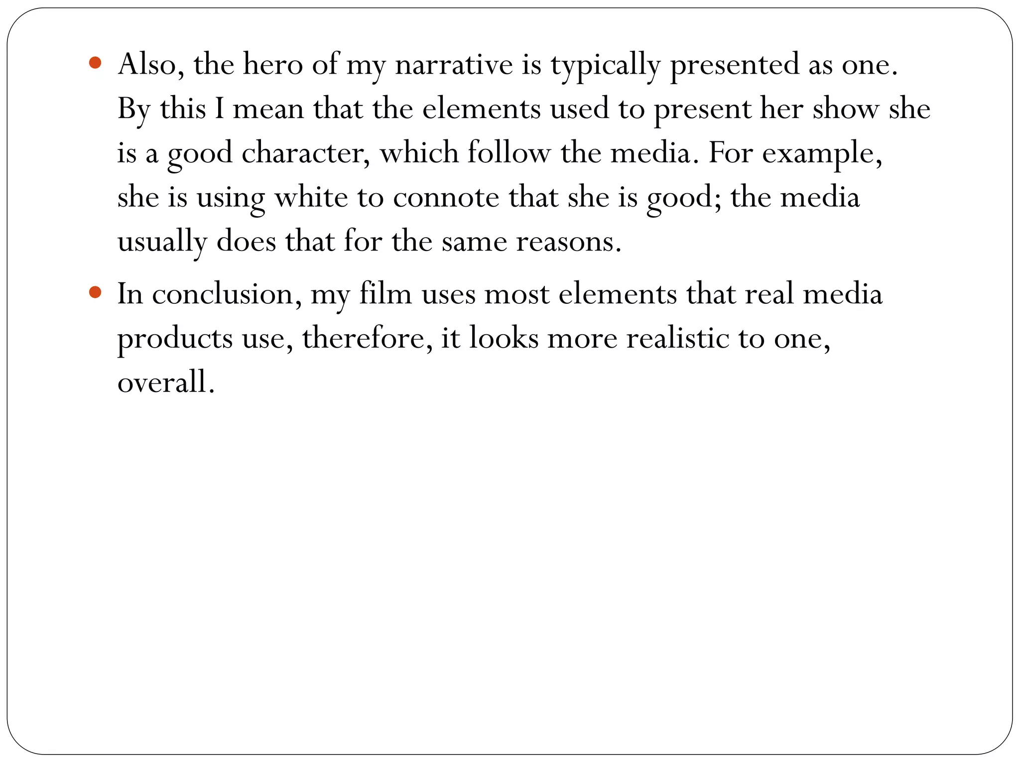  Also, the hero of my narrative is typically presented as one.
By this I mean that the elements used to present her show she
is a good character, which follow the media. For example,
she is using white to connote that she is good; the media
usually does that for the same reasons.
In conclusion, my film uses most elements that real media
products use, therefore, it looks more realistic to one,
overall.