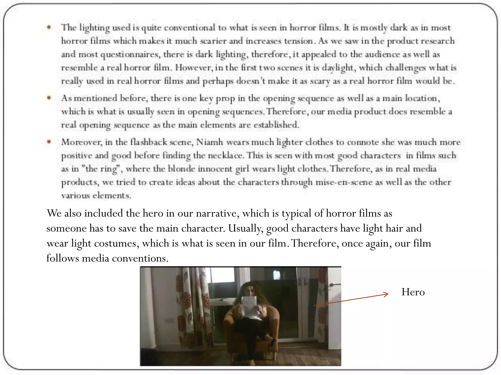 We also included the hero in our narrative, which is typical of horror films as
someone has to save the main character. Usually, good characters have light hair and
wear light costumes, which is what is seen in our film.Therefore, once again, our film
follows media conventions.
Hero