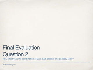 By Emma Nugent
Final Evaluation
Question 2
How effective is the combination of your main product and ancillary texts?
 