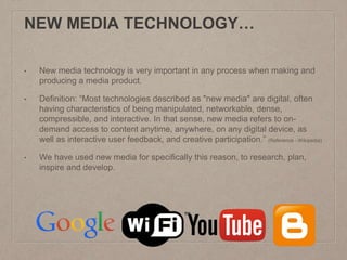 NEW MEDIA TECHNOLOGY…
• New media technology is very important in any process when making and
producing a media product.
• Definition: “Most technologies described as "new media" are digital, often
having characteristics of being manipulated, networkable, dense,
compressible, and interactive. In that sense, new media refers to on-
demand access to content anytime, anywhere, on any digital device, as
well as interactive user feedback, and creative participation.” (Reference - Wikipedia)
• We have used new media for specifically this reason, to research, plan,
inspire and develop.
 