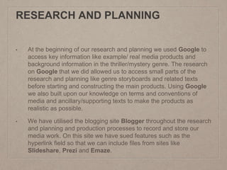 RESEARCH AND PLANNING
• At the beginning of our research and planning we used Google to
access key information like example/ real media products and
background information in the thriller/mystery genre. The research
on Google that we did allowed us to access small parts of the
research and planning like genre storyboards and related texts
before starting and constructing the main products. Using Google
we also built upon our knowledge on terms and conventions of
media and ancillary/supporting texts to make the products as
realistic as possible.
• We have utilised the blogging site Blogger throughout the research
and planning and production processes to record and store our
media work. On this site we have sued features such as the
hyperlink field so that we can include files from sites like
Slideshare, Prezi and Emaze.
 