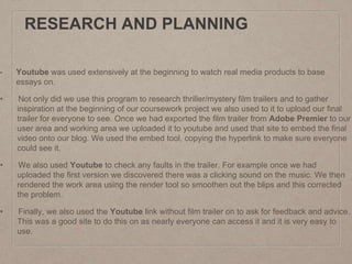 RESEARCH AND PLANNING
• Youtube was used extensively at the beginning to watch real media products to base
essays on.
• Not only did we use this program to research thriller/mystery film trailers and to gather
inspiration at the beginning of our coursework project we also used to it to upload our final
trailer for everyone to see. Once we had exported the film trailer from Adobe Premier to our
user area and working area we uploaded it to youtube and used that site to embed the final
video onto our blog. We used the embed tool, copying the hyperlink to make sure everyone
could see it.
• We also used Youtube to check any faults in the trailer. For example once we had
uploaded the first version we discovered there was a clicking sound on the music. We then
rendered the work area using the render tool so smoothen out the blips and this corrected
the problem.
• Finally, we also used the Youtube link without film trailer on to ask for feedback and advice.
This was a good site to do this on as nearly everyone can access it and it is very easy to
use.
 