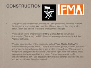 CONSTRUCTION
• Throughout the construction process we used photoshop elements to make
the magazine and poster. We used the different tools on this program to
distort, alter, add effects too and to change these images
• We used an online program called ‘MP3 Converter’ to convert our
downloaded CD tracks in to MP3 files that are compatible with the Adobe
Premier software.
• We also used another online music site called ‘Free Music Archive’ to
download copyright free music. There is a variety of genres, moods, emotions
and artists on the website so there was a lot to choose from. We searched in
the specific categories to make sure we had the right track and settled with a
piano piece that was repetitive and eerie. For our coursework breif it
explained that we can’t use copyrighted music as it belongs to someone else
and we do not have the rights to use it.
 