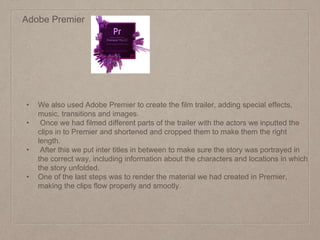 Adobe Premier
• We also used Adobe Premier to create the film trailer, adding special effects,
music, transitions and images.
• Once we had filmed different parts of the trailer with the actors we inputted the
clips in to Premier and shortened and cropped them to make them the right
length.
• After this we put inter titles in between to make sure the story was portrayed in
the correct way, including information about the characters and locations in which
the story unfolded.
• One of the last steps was to render the material we had created in Premier,
making the clips flow properly and smootly.
 