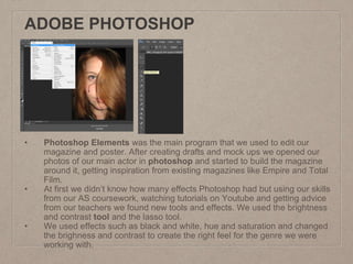 ADOBE PHOTOSHOP
• Photoshop Elements was the main program that we used to edit our
magazine and poster. After creating drafts and mock ups we opened our
photos of our main actor in photoshop and started to build the magazine
around it, getting inspiration from existing magazines like Empire and Total
Film.
• At first we didn’t know how many effects Photoshop had but using our skills
from our AS coursework, watching tutorials on Youtube and getting advice
from our teachers we found new tools and effects. We used the brightness
and contrast tool and the lasso tool.
• We used effects such as black and white, hue and saturation and changed
the brighness and contrast to create the right feel for the genre we were
working with.
 