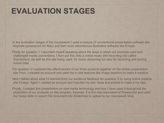 EVALUATION STAGES
In the evaluation stages of the coursework I used a mixture of conventional presentation software like
Keynote (powerpoint for Mac) and then more adventurous illustrative software like Emaze.
Firstly for question 1 I recorded myself speaking about the ways in which our products used and
challenged media conventions. I then put this onto a online music and recording site called
Soundcloud. As well as this site being used for music streaming but also for recording and storing
sound bites.
For question 2 I explored the effectiveness of our three products together on the online presentation
site Prezi. I created an account and used the in-site features like image insertion to make it creative.
Next I talked about what I’d learned from our audience feedback for question 3 by using online creative
site Emaze. Again I created an account and imputed my own ideas and photos to make it my own.
Finally, I created this presentation on new media technology and how I have used it throughout the
production of our products on this program, Keynote. It is the mac equivalent of Powerpoint and used
my media skills to export this document into Slideshare to upload to our coursework blog.
 