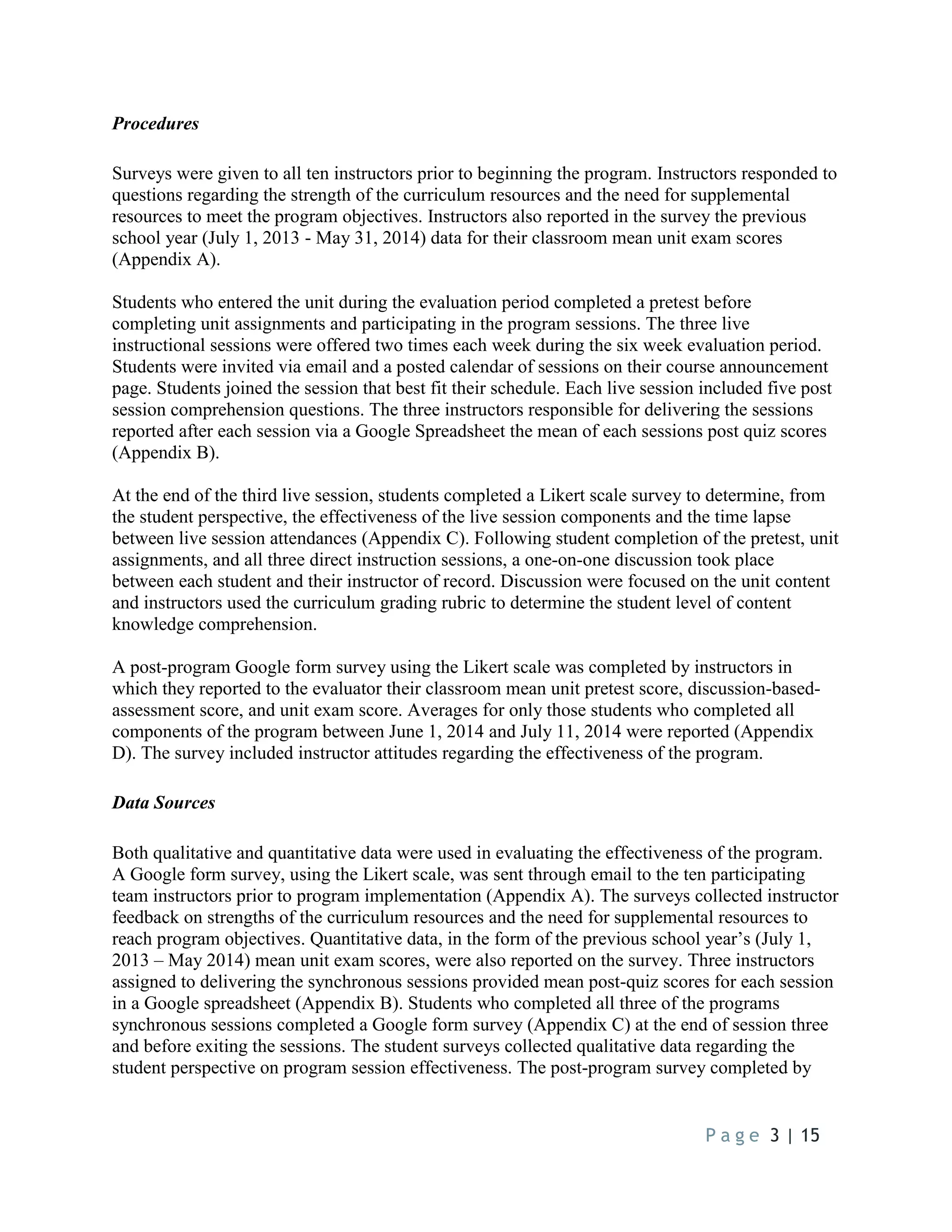 P a g e 3 | 15
Procedures
Surveys were given to all ten instructors prior to beginning the program. Instructors responded to
questions regarding the strength of the curriculum resources and the need for supplemental
resources to meet the program objectives. Instructors also reported in the survey the previous
school year (July 1, 2013 - May 31, 2014) data for their classroom mean unit exam scores
(Appendix A).
Students who entered the unit during the evaluation period completed a pretest before
completing unit assignments and participating in the program sessions. The three live
instructional sessions were offered two times each week during the six week evaluation period.
Students were invited via email and a posted calendar of sessions on their course announcement
page. Students joined the session that best fit their schedule. Each live session included five post
session comprehension questions. The three instructors responsible for delivering the sessions
reported after each session via a Google Spreadsheet the mean of each sessions post quiz scores
(Appendix B).
At the end of the third live session, students completed a Likert scale survey to determine, from
the student perspective, the effectiveness of the live session components and the time lapse
between live session attendances (Appendix C). Following student completion of the pretest, unit
assignments, and all three direct instruction sessions, a one-on-one discussion took place
between each student and their instructor of record. Discussion were focused on the unit content
and instructors used the curriculum grading rubric to determine the student level of content
knowledge comprehension.
A post-program Google form survey using the Likert scale was completed by instructors in
which they reported to the evaluator their classroom mean unit pretest score, discussion-based-
assessment score, and unit exam score. Averages for only those students who completed all
components of the program between June 1, 2014 and July 11, 2014 were reported (Appendix
D). The survey included instructor attitudes regarding the effectiveness of the program.
Data Sources
Both qualitative and quantitative data were used in evaluating the effectiveness of the program.
A Google form survey, using the Likert scale, was sent through email to the ten participating
team instructors prior to program implementation (Appendix A). The surveys collected instructor
feedback on strengths of the curriculum resources and the need for supplemental resources to
reach program objectives. Quantitative data, in the form of the previous school year’s (July 1,
2013 – May 2014) mean unit exam scores, were also reported on the survey. Three instructors
assigned to delivering the synchronous sessions provided mean post-quiz scores for each session
in a Google spreadsheet (Appendix B). Students who completed all three of the programs
synchronous sessions completed a Google form survey (Appendix C) at the end of session three
and before exiting the sessions. The student surveys collected qualitative data regarding the
student perspective on program session effectiveness. The post-program survey completed by
 
