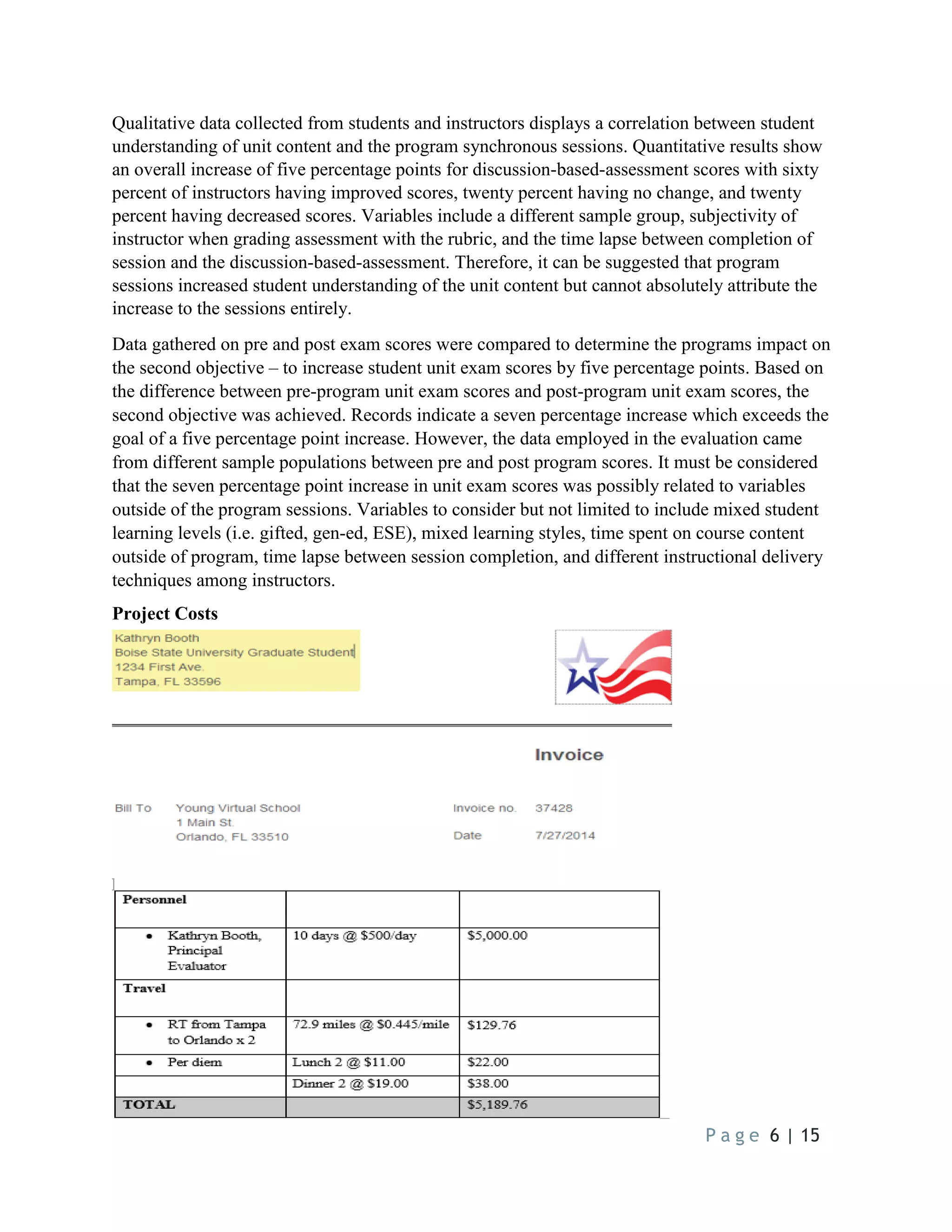 P a g e 6 | 15
Qualitative data collected from students and instructors displays a correlation between student
understanding of unit content and the program synchronous sessions. Quantitative results show
an overall increase of five percentage points for discussion-based-assessment scores with sixty
percent of instructors having improved scores, twenty percent having no change, and twenty
percent having decreased scores. Variables include a different sample group, subjectivity of
instructor when grading assessment with the rubric, and the time lapse between completion of
session and the discussion-based-assessment. Therefore, it can be suggested that program
sessions increased student understanding of the unit content but cannot absolutely attribute the
increase to the sessions entirely.
Data gathered on pre and post exam scores were compared to determine the programs impact on
the second objective – to increase student unit exam scores by five percentage points. Based on
the difference between pre-program unit exam scores and post-program unit exam scores, the
second objective was achieved. Records indicate a seven percentage increase which exceeds the
goal of a five percentage point increase. However, the data employed in the evaluation came
from different sample populations between pre and post program scores. It must be considered
that the seven percentage point increase in unit exam scores was possibly related to variables
outside of the program sessions. Variables to consider but not limited to include mixed student
learning levels (i.e. gifted, gen-ed, ESE), mixed learning styles, time spent on course content
outside of program, time lapse between session completion, and different instructional delivery
techniques among instructors.
Project Costs
 