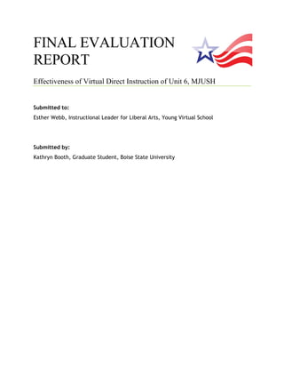 FINAL EVALUATION
REPORT
Effectiveness of Virtual Direct Instruction of Unit 6, MJUSH
Submitted to:
Esther Webb, Instructional Leader for Liberal Arts, Young Virtual School
Submitted by:
Kathryn Booth, Graduate Student, Boise State University
 