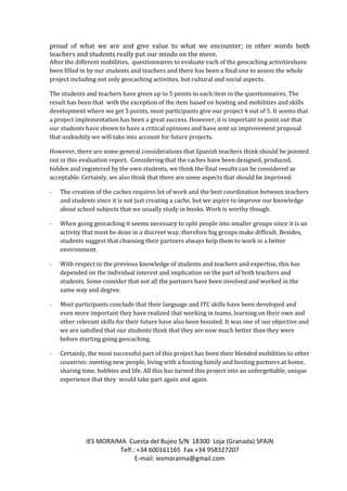 IES MORAIMA Cuesta del Bujeo S/N 18300 Loja (Granada) SPAIN
Telf.: +34 600161165 Fax +34 958327207
E-mail: iesmoraima@gmail.com
proud of what we are and give value to what we encounter; in other words both
teachers and students really put our minds on the move.
After the different mobilities, questionnaires to evaluate each of the geocaching activitieshave
been filled in by our students and teachers and there has been a final one to assess the whole
project including not only geocaching activities, but cultural and social aspects.
The students and teachers have given up to 5 points to each item in the questionnaires. The
result has been that with the exception of the item based on hosting and mobilities and skills
development where we get 5 points, most participants give our project 4 out of 5. It seems that
a project implementation has been a great success. However, it is important to point out that
our students have shown to have a critical opinions and have sent us improvement proposal
that undoubtly we will take into account for future projects.
However, there are some general considerations that Spanish teachers think should be pointed
out in this evaluation report. Considering that the caches have been designed, produced,
hidden and registered by the own students, we think the final results can be considered as
acceptable. Certainly, we also think that there are some aspects that should be improved:
- The creation of the caches requires lot of work and the best coordination between teachers
and students since it is not just creating a cache, but we aspire to improve our knowledge
about school subjects that we usually study in books. Work is worthy though.
- When going geocaching it seems necessary to split people into smaller groups since it is an
activity that must be done in a discreet way, therefore big groups make difficult. Besides,
students suggest that choosing their partners always help them to work in a better
environment.
- With respect to the previous knowledge of students and teachers and expertise, this has
depended on the individual interest and implication on the part of both teachers and
students. Some consider that not all the partners have been involved and worked in the
same way and degree.
- Most participants conclude that their language and ITC skills have been developed and
even more important they have realized that working in teams, learning on their own and
other relevant skills for their future have also been boosted. It was one of our objective and
we are satisfied that our students think that they are now much better than they were
before starting going geocaching.
- Certainly, the most successful part of this project has been their blended mobilities to other
countries: meeting new people, living with a hosting family and hosting partners at home,
sharing time, hobbies and life. All this has turned this project into an unforgettable, unique
experience that they would take part again and again.
 