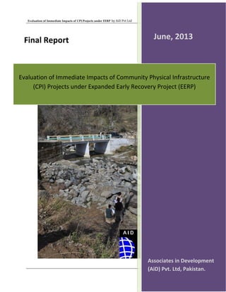 Evaluation of Immediate Impacts of CPI Projects under EERP by AiD Pvt Ltd
Page 1 of 60
Evaluation of Immediate Impacts of Community Physical Infrastructure
(CPI) Projects under Expanded Early Recovery Project (EERP)
Associates in Development
(AiD) Pvt. Ltd, Pakistan.
June, 2013Final Report
 