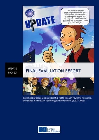 UPDATE
PROJECT

FINAL EVALUATION REPORT

Unveiling European Union citizenship rights through Powerful messages,
Developed in Attractive Technological Environment (2012 - 2013)

Final Evaluation Report UPDATE

 