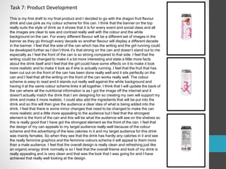 Task 7: Product Development 
This is my first draft to my final product and I decided to go with the dragon fruit flavour 
drink and use pink as my colour scheme for this can. I think that the banner on the top 
really suits the style of drink as it shows that it is for every event and social class and all 
the images are clear to see and contrast really well with the colour and the white 
background on the can. For every different flavour will be a different set of images in the 
banner as they go through every decade so another flavour will display a different decade 
in the banner. I feel that the side of the can which has the writing and the girl running could 
be developed further as I don’t think it’s that strong on the can and doesn’t stand out to me 
especially as I feel the front of the can is so strong compared to that side. I feel that the 
writing could be changed to make it a lot more interesting and state a little more facts 
about the drink itself and I feel that the girl could have some effects on it to make it look 
more realistic and to make it look as if she is actually running. I feel that the fruit that has 
been cut out on the front of the can has been done really well and it sits perfectly on the 
can and I feel that all the writing on the front of the can works really well. The colour 
scheme is easy to read and it stands out really well against the white background and 
having it al the same colour scheme links it all together. I think that I will update the back of 
the can where all the nutritional information is as I got the image off the internet and it 
doesn't actually match the drink that I am designing for so creating my own will support my 
drink and make it more realistic. I could also add the ingredients that will be put into the 
drink and so this will then give the audience a clear idea of what is being added into the 
drink. I feel that there is some minor changes that need to be changed to make the can 
more realistic and a little more appealing to the audience but I feel that the strongest 
element is the front of the can and this will be what the audience will see on the shelves so 
this is really good that I have got the strongest element as the front of the can. I feel that 
the design of my can appeals to my target audience really well because of the colour 
scheme and the advertising of the less calories in it and my target audience for this drink 
was mainly females. So when they see that the drink has hardly any calories in it and see 
the really feminine graphics and the feminine colours scheme it will appeal to them more 
than a male audience. I feel that the overall design is really clean and refreshing just like 
an organic energy drink normally is so I feel that the overall theme and look of my drink is 
really appealing and is very clean and that was the look that I was going for and I have 
achieved that really well looking at the design. 
 