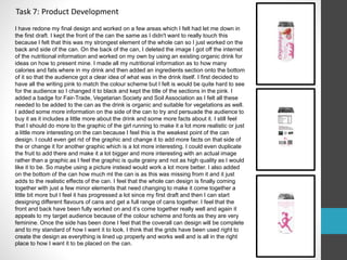 Task 7: Product Development 
I have redone my final design and worked on a few areas which I felt had let me down in 
the first draft. I kept the front of the can the same as I didn't want to really touch this 
because I felt that this was my strongest element of the whole can so I just worked on the 
back and side of the can. On the back of the can, I deleted the image I got off the internet 
of the nutritional information and worked on my own by using an existing organic drink for 
ideas on how to present mine. I made all my nutritional information as to how many 
calories and fats where in my drink and then added an ingredients section onto the bottom 
of it so that the audience got a clear idea of what was in the drink itself. I first decided to 
have all the writing pink to match the colour scheme but I felt is would be quite hard to see 
for the audience so I changed it to black and kept the title of the sections in the pink. I 
added a badge for Fair-Trade, Vegetarian Society and Soil Association as I felt all these 
needed to be added to the can as the drink is organic and suitable for vegetations as well. 
I added some more information on the side of the can to try and persuade the audience to 
buy it as it includes a little more about the drink and some more facts about it. I still feel 
that I should do more to the graphic of the girl running to make it a lot more realistic or just 
a little more interesting on the can because I feel this is the weakest point of the can 
design. I could even get rid of the graphic and change it to add more facts on that side of 
the or change it for another graphic which is a lot more interesting. I could even duplicate 
the fruit to add there and make it a lot bigger and more interesting with an actual image 
rather than a graphic as I feel the graphic is quite grainy and not as high quality as I would 
like it to be. So maybe using a picture instead would work a lot more better. I also added 
on the bottom of the can how much ml the can is as this was missing from it and it just 
adds to the realistic effects of the can. I feel that the whole can design is finally coming 
together with just a few minor elements that need changing to make it come together a 
little bit more but I feel it has progressed a lot since my first draft and then I can start 
designing different flavours of cans and get a full range of cans together. I feel that the 
front and back have been fully worked on and it’s come together really well and again it 
appeals to my target audience because of the colour scheme and fonts as they are very 
feminine. Once the side has been done I feel that the coverall can design will be complete 
and to my standard of how I want it to look. I think that the grids have been used right to 
create the design as everything is lined up properly and works well and is all in the right 
place to how I want it to be placed on the can. 
 