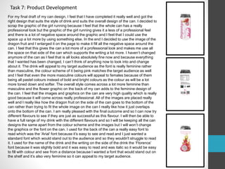 Task 7: Product Development 
For my final draft of my can design, I feel that I have completed it really well and got the 
right design that suits the style of drink and suits the overall design of the can. I decided to 
scrap the graphic of the girl running because I feel that the whole can has a really 
professional look but the graphic of the girl running gives it a less of a professional feel 
and there is a lot of negative space around the graphic and I feel that I could use the 
space up a lot more by using something else. In the end I decided to use the image of the 
dragon fruit and I enlarged it on the page to make it fill all the negative space around the 
can. I feel that this gives the can a lot more of a professional look and makes me use all 
the space on that side of the can which supports the writing a lot more. I haven’t changed 
anymore of the can as I feel that is all looks absolutely fine now and because everything 
that I wanted has been changed, I can’t think of anything now to look into and change 
about it. The drink will appeal to my target audience as the font is really feminine rather 
than masculine, the colour scheme of it being pink matches the target audience as well 
and I feel that even the more masculine colours will appeal to females because of them 
being all pastel colours instead of bold and bright colours as the colour as will be a lot 
more toned down and softer. The overall style comes across a lot more feminine than 
masculine and the flower graphic on the back of my can adds to the feminine design of 
the can. I feel that the images and graphics on the can are very high quality which is really 
good because it will come across really professional. All of the images are placed really 
well and I really like how the dragon fruit on the side of the can goes to the bottom of the 
can rather than trying to fit the whole image on the can I really like how it just overlaps 
onto the bottom of the can. I am really pleased with the final outcome and so I can now try 
different flavours to see if they are just as successful as this flavour. I will then be able to 
have a full range of my drink with the different flavours and so I will be keeping all the can 
designs the same apart from the colour scheme and the images but I will won’t change 
the graphics or the font on the can. I used for the back of the can a really easy font to 
read which was the ‘Arial’ font because it’s easy to see and read and I just wanted a 
standard font which would stand out to the audience and so they wouldn't struggle to read 
it. I used for the name of the drink and the writing on the side of the drink the ‘Florence’ 
font because it was slightly bold and it was easy to read and was italic so it would be easy 
to fill with colour and see from a distance because I wanted a font that would stand out on 
the shelf and it’s also very feminine so it can appeal to my target audience. 
 