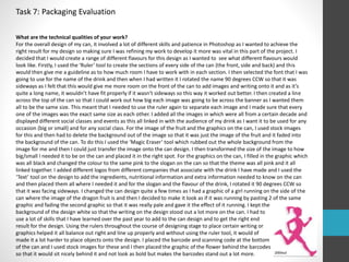 Task 7: Packaging Evaluation 
What are the technical qualities of your work? 
For the overall design of my can, it involved a lot of different skills and patience in Photoshop as I wanted to achieve the 
right result for my design so making sure I was refining my work to develop it more was vital in this part of the project. I 
decided that I would create a range of different flavours for this design as I wanted to see what different flavours would 
look like. Firstly, I used the ‘Ruler’ tool to create the sections of every side of the can (the front, side and back) and this 
would then give me a guideline as to how much room I have to work with in each section. I then selected the font that I was 
going to use for the name of the drink and then when I had written it I rotated the name 90 degrees CCW so that it was 
sideways as I felt that this would give me more room on the front of the can to add images and writing onto it and as it’s 
quite a long name, it wouldn’t have fit properly if it wasn’t sideways so this way it worked out better. I then created a line 
across the top of the can so that I could work out how big each image was going to be across the banner as I wanted them 
all to be the same size. This meant that I needed to use the ruler again to separate each image and I made sure that every 
one of the images was the exact same size as each other. I added all the images in which were all from a certain decade and 
displayed different social classes and events as this all linked in with the audience of my drink as I want it to be used for any 
occasion (big or small) and for any social class. For the image of the fruit and the graphics on the can, I used stock images 
for this and then had to delete the background out of the image so that it was just the image of the fruit and it faded into 
the background of the can. To do this I used the ‘Magic Eraser’ tool which rubbed out the whole background from the 
image for me and then I could just transfer the image onto the can design. I then transformed the size of the image to how 
big/small I needed it to be on the can and placed it in the right spot. For the graphics on the can, I filled in the graphic which 
was all black and changed the colour to the same pink to the slogan on the can so that the theme was all pink and it all 
linked together. I added different logos from different companies that associate with the drink I have made and I used the 
‘Text’ tool on the design to add the ingredients, nutritional information and extra information needed to know on the can 
and then placed them all where I needed it and for the slogan and the flavour of the drink, I rotated it 90 degrees CCW so 
that it was facing sideways. I changed the can design quite a few times as I had a graphic of a girl running on the side of the 
can where the image of the dragon fruit is and then I decided to make it look as if it was running by pasting 2 of the same 
graphic and fading the second graphic so that it was really pale and gave it the effect of it running. I kept the 
background of the design white so that the writing on the design stood out a lot more on the can. I had to 
use a lot of skills that I have learned over the past year to add to the can design and to get the right end 
result for the design. Using the rulers throughout the course of designing stage to place certain writing or 
graphics helped it all balance out right and line up properly and without using the ruler tool, it would of 
made it a lot harder to place objects onto the design. I placed the barcode and scanning code at the bottom 
of the can and I used stock images for these and I then placed the graphic of the flower behind the barcodes 
so that it would sit nicely behind it and not look as bold but makes the barcodes stand out a lot more. 
 