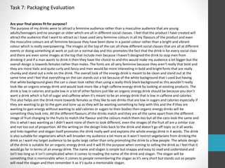 Task 7: Packaging Evaluation 
Are your final pieces fit for purpose? 
The purpose of my drinks were to attract a feminine audience rather than a masculine audience that are young 
adults/teenagers and no younger or older which are all in different social classes. I feel that the product I have created will 
attract the audience that I want to attract as I have used very feminine colours in all my flavours of the product and even 
the masculine colours are all feminine because they have been done in a pastel colour rather than a bright and vibrant 
colour which is really overpowering. The images at the top of the can all show different social classes that are all at different 
events or doing something at work or just on a normal day and this promotes the fact that the drink is for every social class 
and there are even some images at the top that include men because I haven't designed the drink to stop men from 
drinking it and if a man wants to drink it then they have the choice to and this would make my audience a lot bigger but the 
overall design is towards females rather than males. The fonts are all very feminine because they aren’t really that bold and 
they are more italic and quite curly and fancy and men would be more interesting in bold and bright fonts that are really 
chunky and stand out a mile on the drink. The overall look of the energy drink is meant to be clean and stand out at the 
same time and I feel that everything on the can stands out a lot because of the white background that I used but having 
that white background gives the can a clean look rather than using a really thick black background as this wouldn’t really 
look like an organic energy drink and would look more like a high caffeine energy drink by looking at existing products. The 
drink is low in calories and quite low in a lot of other factors just like an organic energy drink should be because you don’t 
want a drink which is full of sugar and caffeine when it’s meant to be an energy drink that is low in caffeine and calories. 
This also helps aim the drink more towards females as they like to see drinks that are low in sugars and calories especially if 
they are wanting to go to the gym and tone up as they will be wanting something to help with this and the if they are 
wanting to gain energy without wanting to add calories or sugars to their bodies then organic energy drinks will be 
something they look into. All the different flavours of the drinks match and they are all the same apart from the different 
image of fruit changing to the fruits to match the flavour and the colours match them too but all the cans look the same and 
this is what I was wanting as I didn’t want none of them to look different, even the images of the fruit all are a similar size 
and not too out of proportion. All the writing on the design links back to the drink and doesn’t go off topic so it all works 
and links together and slogan itself promotes the drink really well and explains the whole energy drink in 4 words. The drink 
is also suitable for vegetarians which will broaden my audience a lot more as it won’t restrict vegetarians from drinking the 
drink as I want my target audience to be quite large rather than only promoting the drink to a few people. The whole design 
of the drink is suitable for an organic energy drink and it will fit the purpose when coming to selling the drink as I feel that it 
would go far in terms of an energy drink. The name and slogan is simple but snappy and easy to read and understand and 
isn’t too long so it isn’t complicated when it comes to reading the name of the drink and slogan. The slogan will be 
something that is memorable when it comes to people remembering the slogan as it’s very short but stands out so people 
will read the slogan and then remember it as it’s quite a memorable slogan. 
 