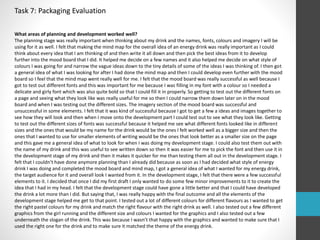 Task 7: Packaging Evaluation 
What areas of planning and development worked well? 
The planning stage was really important when thinking about my drink and the names, fonts, colours and imagery I will be 
using for it as well. I felt that making the mind map for the overall idea of an energy drink was really important as I could 
think about every idea that I am thinking of and then write it all down and then pick the best ideas from it to develop 
further into the mood board that I did. It helped me decide on a few names and it also helped me decide on what style of 
colours I was going for and narrow the vague ideas down to the tiny details of some of the ideas I was thinking of. I then got 
a general idea of what I was looking for after I had done the mind map and then I could develop even further with the mood 
board so I feel that the mind map went really well for me. I felt that the mood board was really successful as well because I 
got to test out different fonts and this was important for me because I was filling in my font with a colour so I needed a 
delicate and girly font which was also quite bold so that I could fill it in properly. So getting to test out the different fonts on 
a page and seeing what they look like was really useful for me so then I could narrow them down later on in the mood 
board and when I was testing out the different sizes. The imagery section of the mood board was successful and 
unsuccessful in some elements. I felt that it was kind of successful because I got to get a few a ideas and images together to 
see how they will look and then when I move onto the development part I could test out to see what they look like. Getting 
to test out the different sizes of fonts was successful because it helped me see what different fonts looked like in different 
sizes and the ones that would be my name for the drink would be the ones I felt worked well as a bigger size and then the 
ones that I wanted to use for smaller elements of writing would be the ones that look better as a smaller size on the page 
and this gave me a general idea of what to look for when I was doing my development stage. I could also test them out with 
the name of my drink and this was useful to see written down so then it was easier for me to pick the font and then use it in 
the development stage of my drink and then it makes it quicker for me than testing them all out in the development stage. I 
felt that I couldn't have done anymore planning than I already did because as soon as I had decided what style of energy 
drink I was doing and completed the mood board and mind map, I got a general idea of what I wanted for my energy drink, 
the target audience for it and overall look I wanted from it. In the development stage, I felt that there were a few successful 
elements to it. I decided that once I did my first draft I only wanted to do some few minor improvements to it to create the 
idea that I had in my head. I felt that the development stage could have gone a little better and that I could have developed 
the drink a lot more than I did. But saying that, I was really happy with the final outcome and all the elements of the 
development stage helped me get to that point. I tested out a lot of different colours for different flavours as I wanted to get 
the right pastel colours for my drink and match the right flavour with the right drink as well. I also tested out a few different 
graphics from the girl running and the different size and colours I wanted for the graphics and I also tested out a few 
underneath the slogan of the drink. This was because I wasn’t that happy with the graphics and wanted to make sure that I 
used the right one for the drink and to make sure it matched the theme of the energy drink. 
 