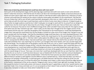 Task 7: Packaging Evaluation 
What areas of planning and development could have done with more work? 
Some parts of the development stage and the planning stage could have done with more work or even some elements 
weren’t really that necessary. I felt that the test of colours we did in the mood board was slightly unnecessary because we 
tested out some colours again later on with the colour pallet so I felt that we didn’t really need to do 2 selections of colour 
schemes and could have just tested out the colours using the online pallet and added it to the mood board. I felt that the 
first set of ideas that I did to start off with could have been developed a little more as I didn’t really use much of the ideas 
and to help out with the mind map it could have been useful to think of some more ideas to help out. It helped me get an 
idea of what my target audience could be but it didn’t really give me enough to work with for my actual final can design and 
I looked more into the mind map for ideas than the set of ideas I thought of at the start. None of them were really that 
useful for me because I focused on more of different energy drinks rather and didn’t have many ideas for the organic energy 
drink which was the idea I wanted to go with. I didn’t really use the ideas that I thought of for the imagery section of the 
mood board and the only one I used was the graphics that I had placed on the mood board so I could have developed the 
images that I had used the mood board into my final design or tested out a few more of the images that I had got to just see 
how it worked with the final design. I feel that the development stage could have been a lot more developed because I feel 
that I didn’t fully develop or explore the different images I had for the mood board or for the overall design of the drink and 
the different ways I could go with it. I felt that I didn’t really explore the different ways I could have gone with the energy 
drink or incorporate the different ideas I had and could have used. Instead I did my first draft of the can which I felt worked 
really well and better than I was expecting it to, but then I just changed a few minor tweaks until I was actually happy with 
the overall design. This included some of the graphics and the side of the can a lot as I wasn’t really that happy with the side 
of the can and before I started to change all that, I only did a few testers for different flavours. But I could have done a lot 
more development as I could have tested out different background colours to see what looked best and to get them to 
match the flavours of the of the drink or I could have tested out a lot more of the graphics to see what would work better 
with the overall design of my can. There was a lot more that I could have developed with the can and I feel that I didn’t fully 
develop the can as much as I could have done because I was so fixated with the first idea I had done and just developed a 
few minor tweaks from there to see what worked better. I think that the final outcome was what I wanted and all the 
different flavours worked so well together and the different colours worked well too. I think that that when I put them on 
the actual can template in Photoshop, it could have gone a lot better because I felt that the cutting out of the can and 
adding the gradient effect over it to show the white from the design more made it a little messy around the edges because 
at the bottom I deleted part of the can by using the ‘Polygonal Lasso’ tool as it didn’t look right with my design. But then 
this caused the bottom to look really uneven and messy so doing that wasn’t a good idea so next time I would need to make 
sure that I make it less messy and make sure it’s cut out properly so that it doesn’t look as bad for the design of my can but 
it was only a template to make sure I knew what it looked like on a can. 
 
