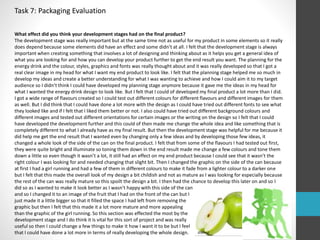 Task 7: Packaging Evaluation 
What effect did you think your development stages had on the final product? 
The development stage was really important but at the same time not as useful for my product in some elements so it really 
does depend because some elements did have an effect and some didn’t at all. I felt that the development stage is always 
important when creating something that involves a lot of designing and thinking about as it helps you get a general idea of 
what you are looking for and how you can develop your product further to get the end result you want. The planning for the 
energy drink and the colour, styles, graphics and fonts was really thought about and it was really developed so that I got a 
real clear image in my head for what I want my end product to look like. I felt that the planning stage helped me so much in 
develop my ideas and create a better understanding for what I was wanting to achieve and how I could aim it to my target 
audience so I didn’t think I could have developed my planning stage anymore because it gave me the ideas in my head for 
what I wanted the energy drink design to look like. But I felt that I could of developed my final product a lot more than I did. 
I got a wide range of flavours created so I could test out different colours for different flavours and different images for them 
as well. But I did think that I could have done a lot more with the design as I could have tried out different fonts to see what 
they looked like and if I felt that I liked them better or not. I also could have tried out different background colours and 
different images and tested out different orientations for certain images or the writing on the design so I felt that I could 
have developed the development further and this could of then made me change the whole idea and like something that is 
completely different to what I already have as my final result. But then the development stage was helpful for me because it 
did help me get the end result that I wanted even by changing only a few ideas and by developing those few ideas, it 
changed a whole look of the side of the can on the final product. I felt that from some of the flavours I had tested out first, 
they were quite bright and illuminate so toning them down in the end result made me change a few colours and tone them 
down a little so even though it wasn’t a lot, it still had an effect on my end product because I could see that it wasn’t the 
right colour I was looking for and needed changing that slight bit. Then I changed the graphic on the side of the can because 
at first I had a girl running and had a few of them in different colours to make it fade from a lighter colour to a darker one 
but I felt that this made the overall look of my design a bit childish and not as mature as I was looking for especially because 
the rest of the can was really mature so this spoilt the design a bit. I then had the chance to develop this later on and so I 
did so as I wanted to make it look better as I wasn’t happy with this side of the can 
and so I changed it to an image of the fruit that I had on the front of the can but I 
just made it a little bigger so that it filled the space I had left from removing the 
graphic but then I felt that this made it a lot more mature and more appealing 
than the graphic of the girl running. So this section was effected the most by the 
development stage and I do think it is vital for this sort of project and was really 
useful so then I could change a few things to make it how I want it to be but I feel 
that I could have done a lot more in terms of really developing the whole design. 
 