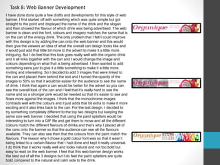 Task 8: Web Banner Development 
I have done done quite a few drafts and developments for this style of web 
banner. I first started off with something which was quite simple but got 
straight to the point and displayed the name of the drink and the slogan 
and then showed the flavour of which drink was being advertised. The web 
banner is clean and the font, colours and imagery matches the same that is 
on the can of the energy drink. The only problem that I felt I could improve 
with this design is by adding the can onto the web banner and this would 
then give the viewers an idea of what the overall can design looks like and 
it would just add that little bit more to the advert to make it a little more 
intriguing. But I do feel that this look goes really well with the organic drink 
and it all links together with the can and I would change the image and 
colours depending on what fruit is being advertised. I then wanted to add 
something extra just to give it a little something to make it a little more 
inviting and interesting. So I decided to add 3 images that were linked to 
the can and placed them behind the text and I turned the opacity of the 
images to 50% so that it would be easier for the audience to see the name 
of drink. I think that again a can would be better for the advert so you can 
see the overall look of the can and I feel that it’s really hard to see the 
name and so a stronger pink would be needed so that it’s easier to see and 
flows more against the images. I think that the monochrome images 
contrasts well with the colours and it just adds that bit extra to make it more 
exciting and it also links back to the can. For the last design, I decided to 
try something completely different to the top two designs but keeping the 
same size web banner. I decided that using the paint splatters would be 
interesting to turn into a GIF file and get them to move and all the different 
colours match the different flavours of drinks and that’s why I placed all of 
the cans onto the banner so that the audience can see all the flavours 
available. They can also see then that the colours from the paint match the 
flavours. The reason why I chose a gold colour font was so that it wasn’t 
being linked to a certain flavour that I had done and kept it really universal. 
I do think that it works really well and looks natural and not too bold but 
easy to read on the web banner. I feel that this web banner design works 
the best out of all the 3 designs but I do feel the paint splatters are quite 
bold compared to the natural and calm side to the drink. 
 