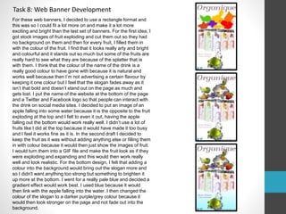 Task 8: Web Banner Development 
For these web banners, I decided to use a rectangle format and 
this was so I could fit a lot more on and make it a lot more 
exciting and bright than the last set of banners. For the first idea, I 
got stock images of fruit exploding and cut them out so they had 
no background on them and then for every fruit, I filled them in 
with the colour of the fruit. I find that it looks really arty and bright 
and colourful and it stands out so much but some of the fruits are 
really hard to see what they are because of the splatter that is 
with them. I think that the colour of the name of the drink is a 
really good colour to have gone with because it is natural and 
works well because then I’m not advertising a certain flavour by 
keeping it one colour but I feel that the slogan fades away as it 
isn’t that bold and doesn’t stand out on the page as much and 
gets lost. I put the name of the website at the bottom of the page 
and a Twitter and Facebook logo so that people can interact with 
the drink on social media sites. I decided to put an image of an 
apple falling into some water because it is the opposite to the fruit 
exploding at the top and I felt to even it out, having the apple 
falling out the bottom would work really well. I didn’t use a lot of 
fruits like I did at the top because it would have made it too busy 
and I feel it works fine as it is. In the second draft I decided to 
keep the fruit as it was without adding anything else or filling them 
in with colour because it would then just show the images of fruit. 
I would turn them into a GIF file and make the fruit look as if they 
were exploding and expanding and this would then work really 
well and look realistic. For the bottom design, I felt that adding a 
colour into the background would bring out the slogan more and 
so I didn't want anything too strong but something to brighten it 
up more at the bottom. I went for a really pale blue and decided a 
gradient effect would work best. I used blue because it would 
then link with the apple falling into the water. I then changed the 
colour of the slogan to a darker purple/grey colour because it 
would then look stronger on the page and not fade out into the 
background. 
 