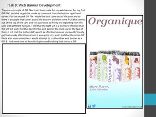 Task 8: Web Banner Development 
These are a couple of GIF files that I have made for my web banner. For my first 
GIF file I decided to get the smoke to come out from the bottom right hand 
corner. For the second GIF file I made the fruit come out of the cans and so 
there is an apple that comes out of the bottom and then some fruit that comes 
out of the top of the cans and this just looks as if they are exploding from the 
cans with different flavours. I feel that the right GIF is a lot more effective than 
the left GIF and I feel that I prefer this web banner the most out of the two of 
them. I felt that the bottom GIF wasn’t as effective because you couldn’t really 
get that smoky effect from it and it was quite bitty and I feel that the other GIF 
file is a lot more smoother. I would attempt to try the other web banner as a 
GIF if I had more time so I couldn’t get round to doing that one as a GIF. 
 